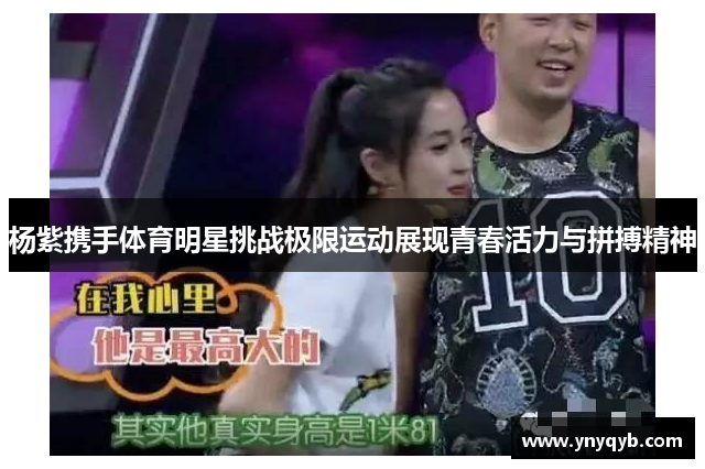 杨紫携手体育明星挑战极限运动展现青春活力与拼搏精神