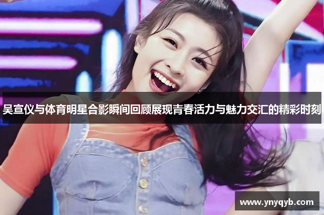 吴宣仪与体育明星合影瞬间回顾展现青春活力与魅力交汇的精彩时刻